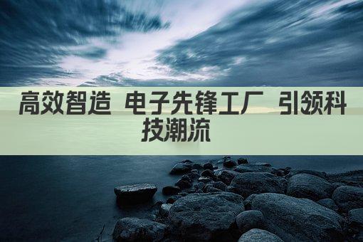 高效智造 电子先锋工厂 引领科技潮流 