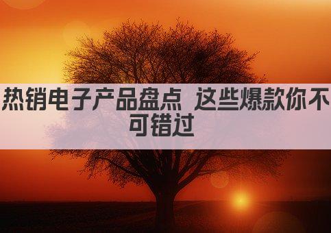 热销电子产品盘点 这些爆款你不可错过 