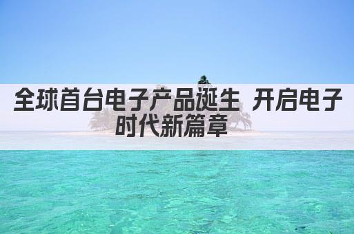 全球首台电子产品诞生 开启电子时代新篇章 