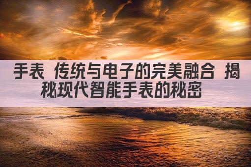 手表 传统与电子的完美融合 揭秘现代智能手表的秘密 