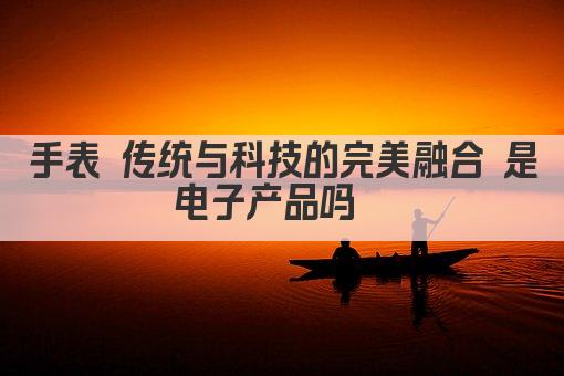 手表 传统与科技的完美融合 是电子产品吗  