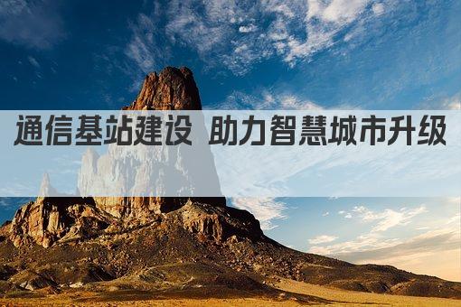 通信基站建设 助力智慧城市升级 