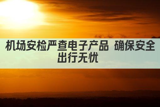机场安检严查电子产品 确保安全出行无忧 