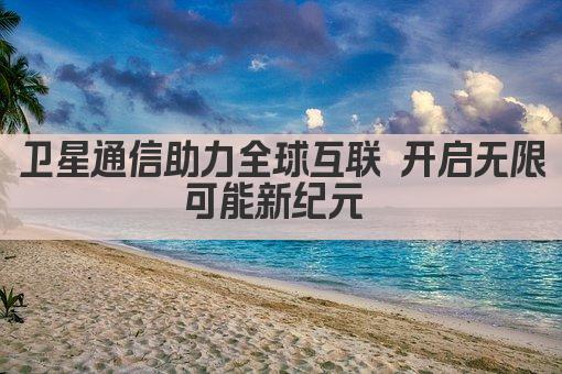 卫星通信助力全球互联 开启无限可能新纪元 