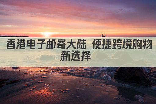 香港电子邮寄大陆 便捷跨境购物新选择 