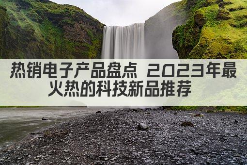 热销电子产品盘点 2023年最火热的科技新品推荐 