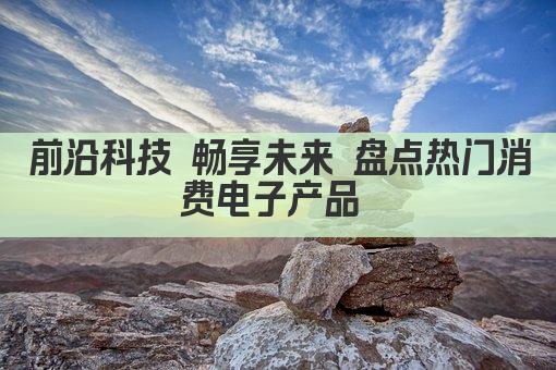 前沿科技 畅享未来 盘点热门消费电子产品 