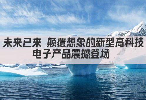 未来已来 颠覆想象的新型高科技电子产品震撼登场 