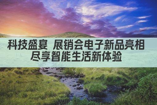 科技盛宴 展销会电子新品亮相 尽享智能生活新体验 