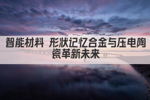 智能材料 形状记忆合金与压电陶瓷革新未来