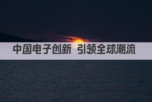 中国电子创新 引领全球潮流 