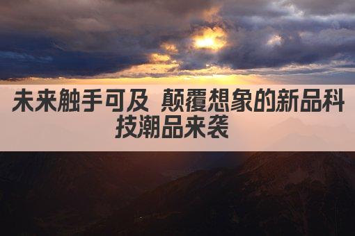 未来触手可及 颠覆想象的新品科技潮品来袭 