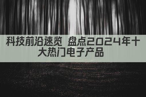 科技前沿速览 盘点2024年十大热门电子产品 