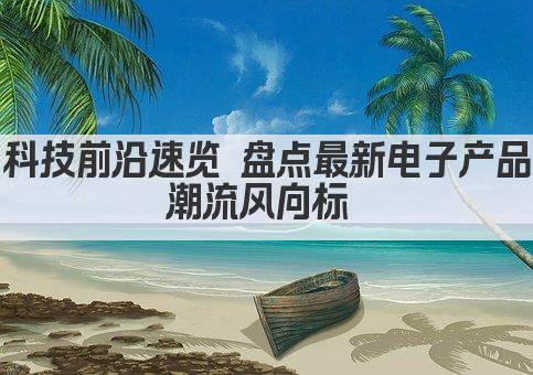 科技前沿速览 盘点最新电子产品潮流风向标 