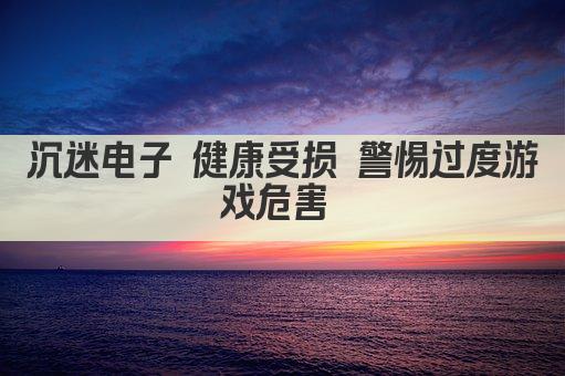 沉迷电子 健康受损 警惕过度游戏危害 