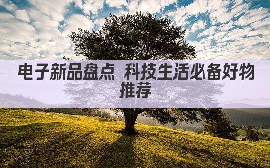 电子新品盘点 科技生活必备好物推荐