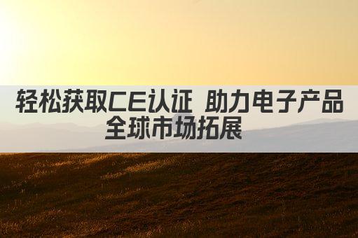 轻松获取CE认证 助力电子产品全球市场拓展 