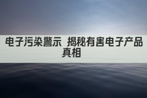 电子污染警示 揭秘有害电子产品真相 