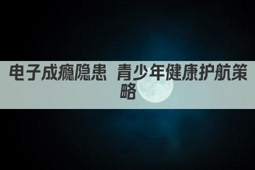 电子成瘾隐患 青少年健康护航策略