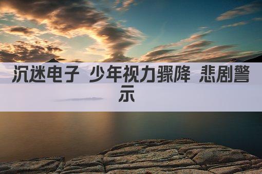 沉迷电子 少年视力骤降 悲剧警示 