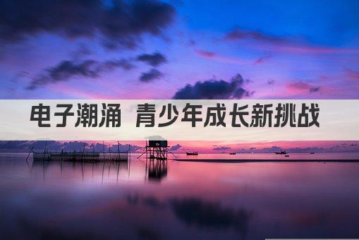 电子潮涌 青少年成长新挑战 