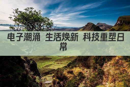 电子潮涌 生活焕新 科技重塑日常 