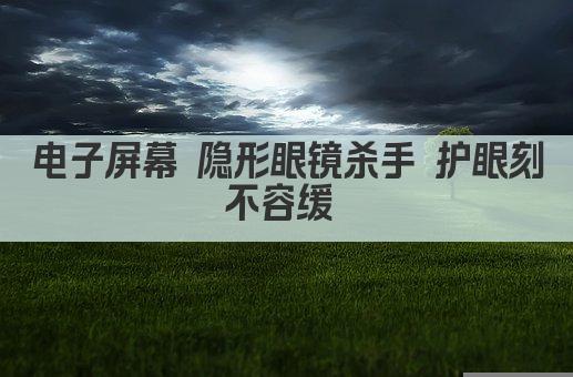 电子屏幕 隐形眼镜杀手 护眼刻不容缓 