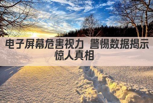 电子屏幕危害视力 警惕数据揭示惊人真相 