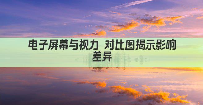 电子屏幕与视力 对比图揭示影响差异