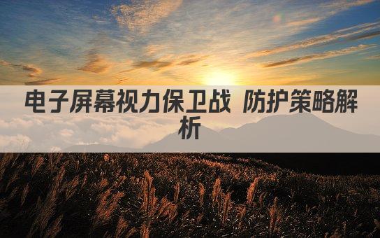 电子屏幕视力保卫战 防护策略解析
