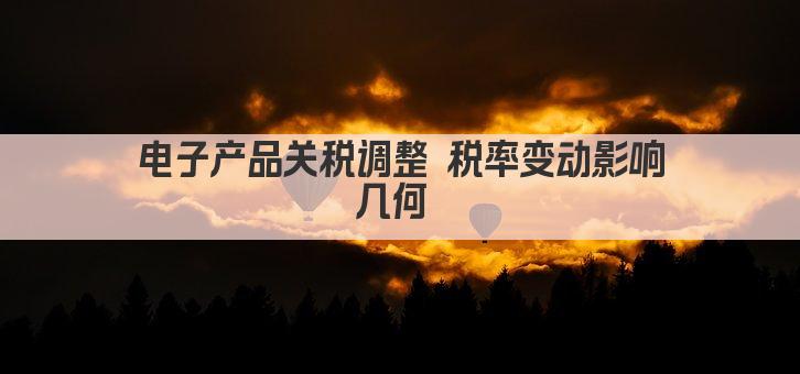 电子产品关税调整 税率变动影响几何 