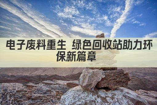 电子废料重生 绿色回收站助力环保新篇章 