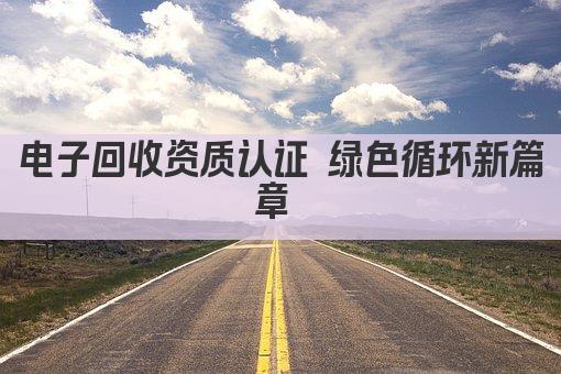 电子回收资质认证 绿色循环新篇章 