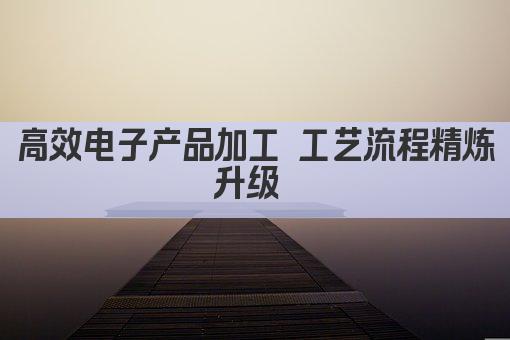 高效电子产品加工 工艺流程精炼升级 