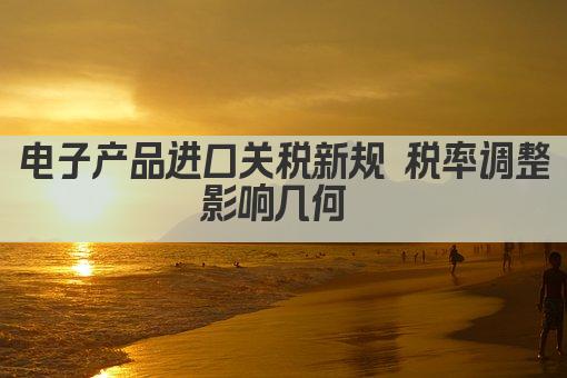 电子产品进口关税新规 税率调整影响几何