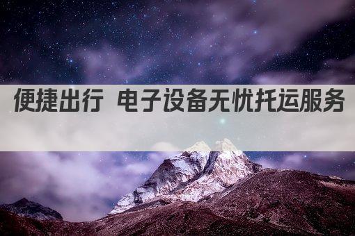 便捷出行 电子设备无忧托运服务 