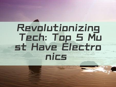 Revolutionizing Tech: Top 5 Must Have Electronics of 2023!