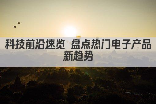 科技前沿速览 盘点热门电子产品新趋势