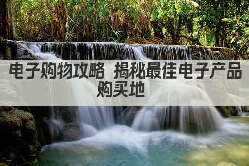 电子购物攻略 揭秘最佳电子产品购买地 