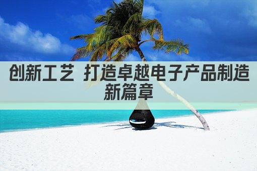 创新工艺 打造卓越电子产品制造新篇章