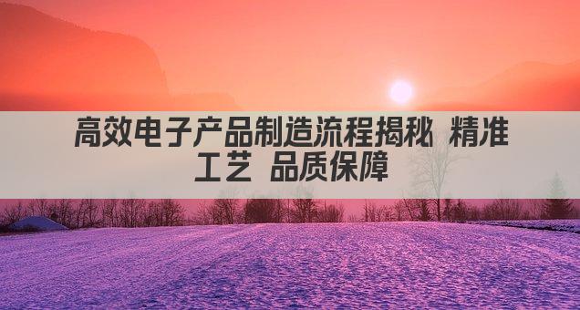 高效电子产品制造流程揭秘 精准工艺 品质保障