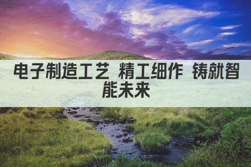 电子制造工艺 精工细作 铸就智能未来