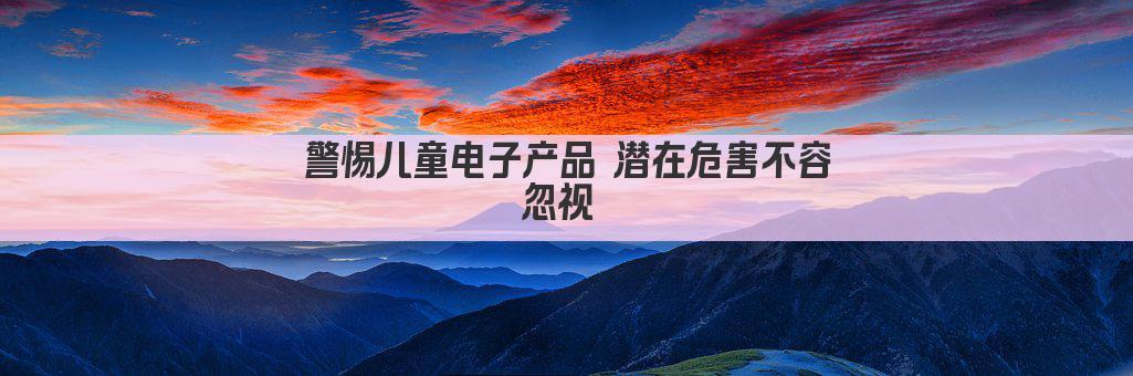 警惕儿童电子产品 潜在危害不容忽视 