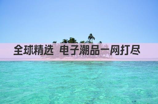 全球精选 电子潮品一网打尽 