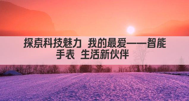 探索科技魅力 我的最爱——智能手表 生活新伙伴 