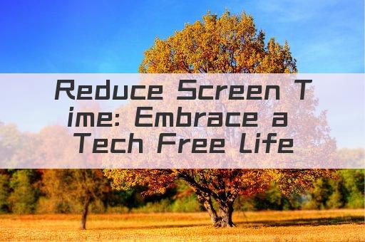 Reduce Screen Time: Embrace a Tech Free Life