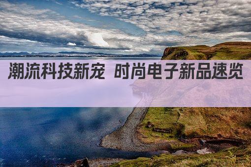 潮流科技新宠 时尚电子新品速览 