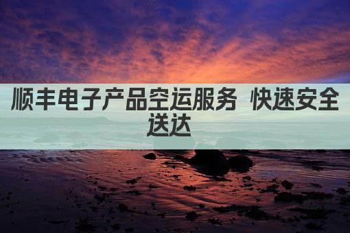 顺丰电子产品空运服务 快速安全送达 