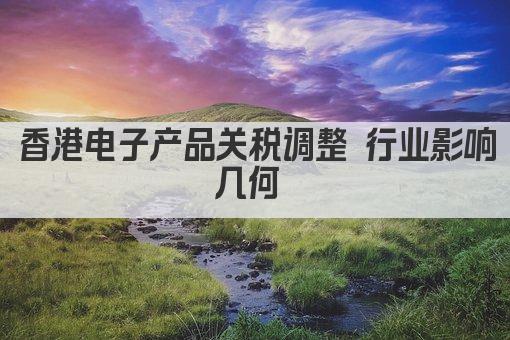 香港电子产品关税调整 行业影响几何 
