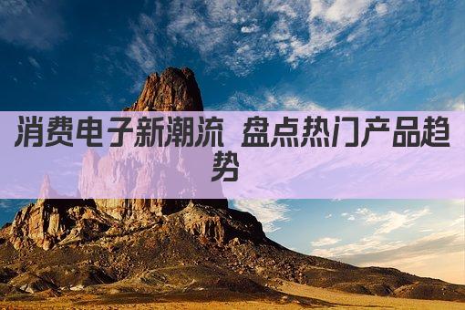 消费电子新潮流 盘点热门产品趋势 